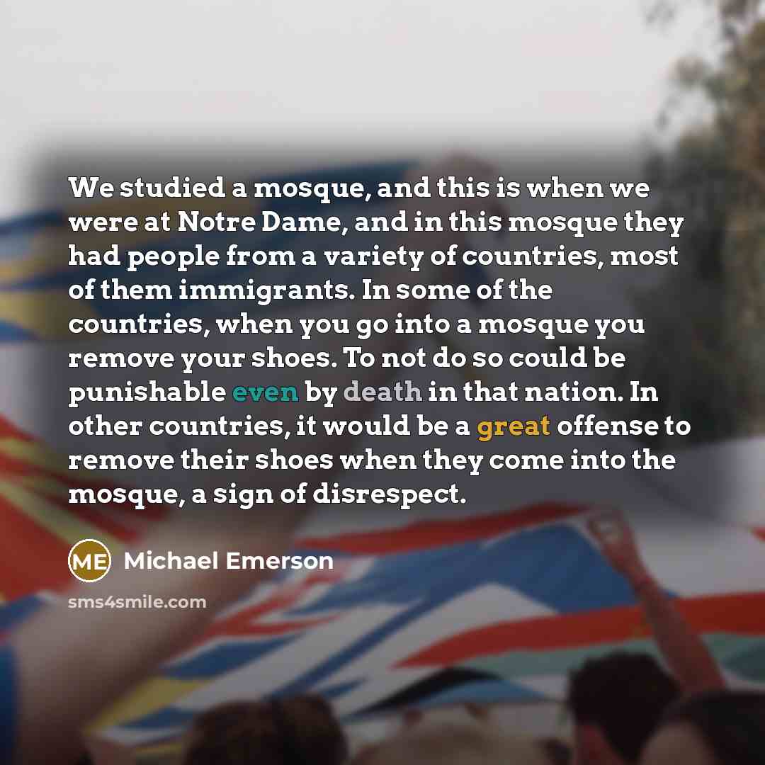 “We studied a mosque, and this is when we were at Notre Dame, and in this mosque they had people from a variety of countries, most of them immigrants. In some of the countries, when you go into a mosque you remove your shoes. To not do so could be punishable even by death in that nation. In other…” quote by Michael Emerson