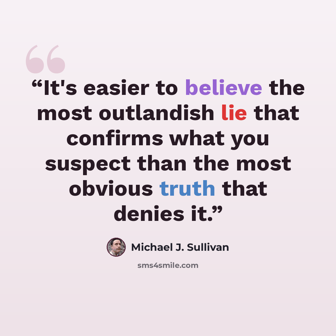 “It's easier to believe the most outlandish lie that confirms what you suspect than the most obvious truth that denies it.” quote by Michael J. Sullivan