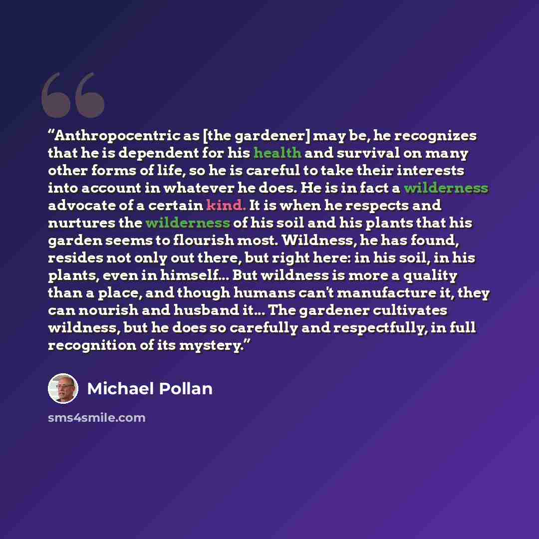 “Anthropocentric as [the gardener] may be, he recognizes that he is dependent for his health and survival on many other forms of life, so he is careful to take their interests into account in whatever he does. He is in fact a wilderness advocate of a certain kind. It is when he respects and…” quote by Michael Pollan