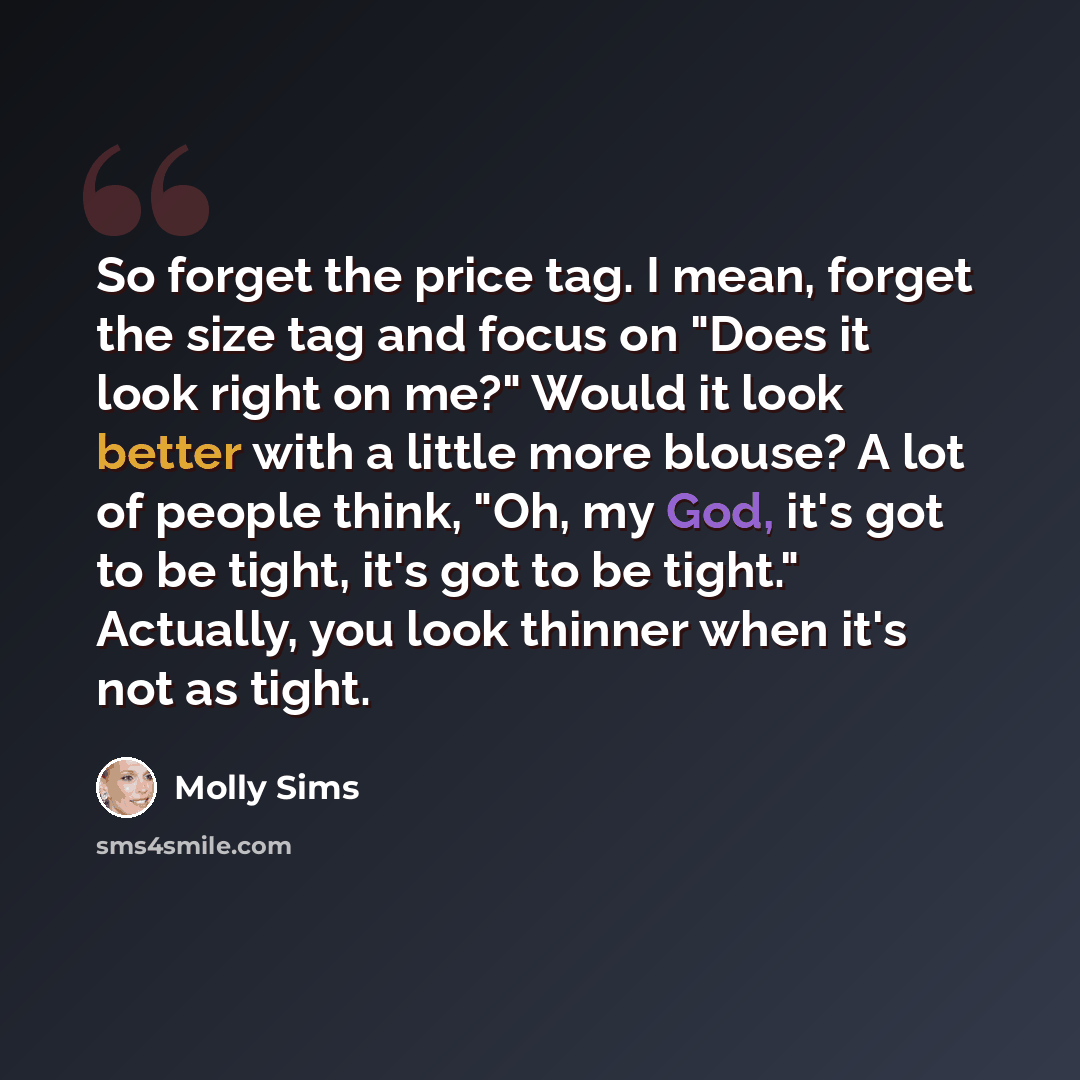 “So forget the price tag. I mean, forget the size tag and focus on "Does it look right on me?" Would it look better with a little more blouse? A lot of people think, "Oh, my God, it's got to be tight, it's got to be tight." Actually, you look thinner when it's not as tight.” quote by Molly Sims