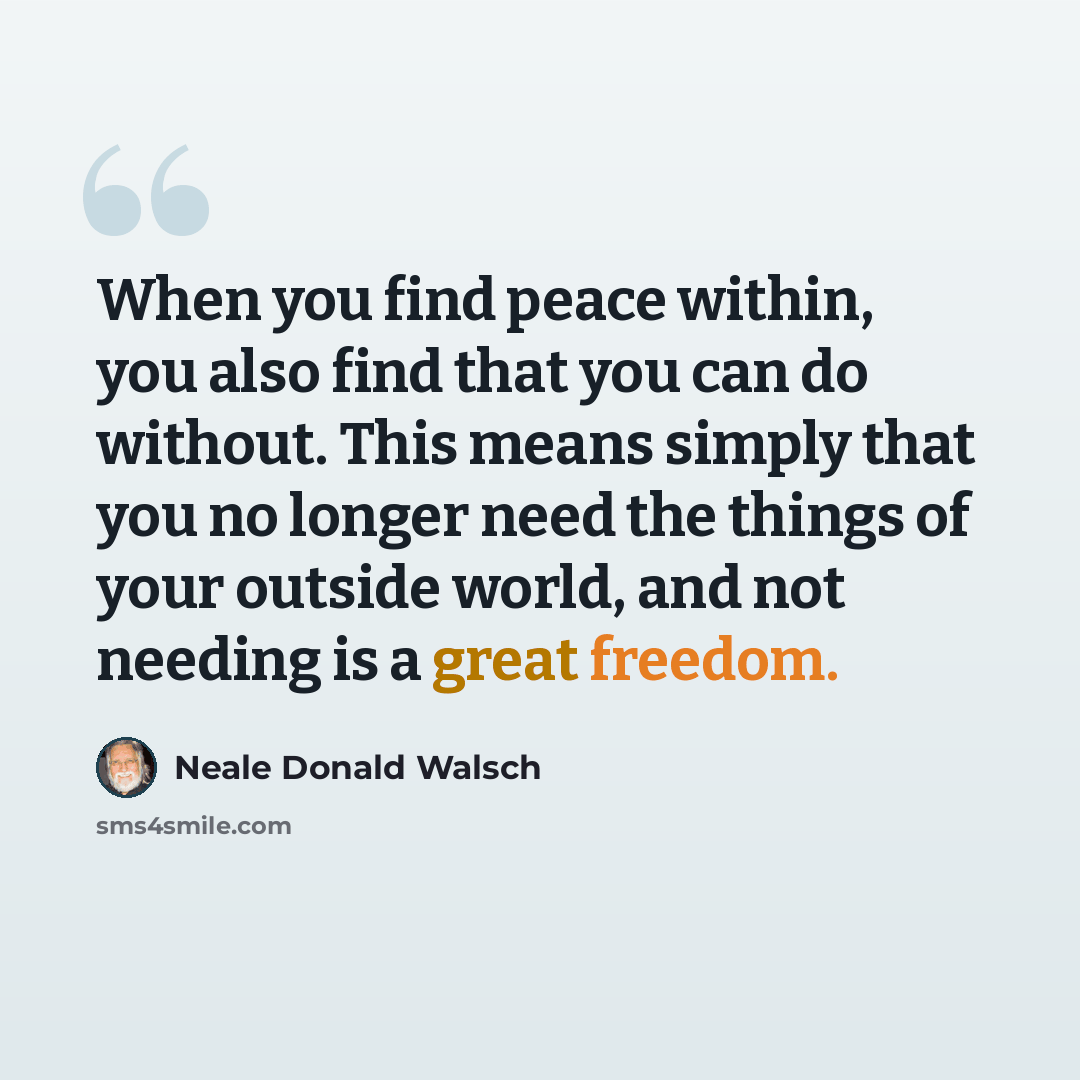 “When you find peace within, you also find that you can do without. This means simply that you no longer need the things of your outside world, and not needing is a great freedom.” quote by Neale Donald Walsch