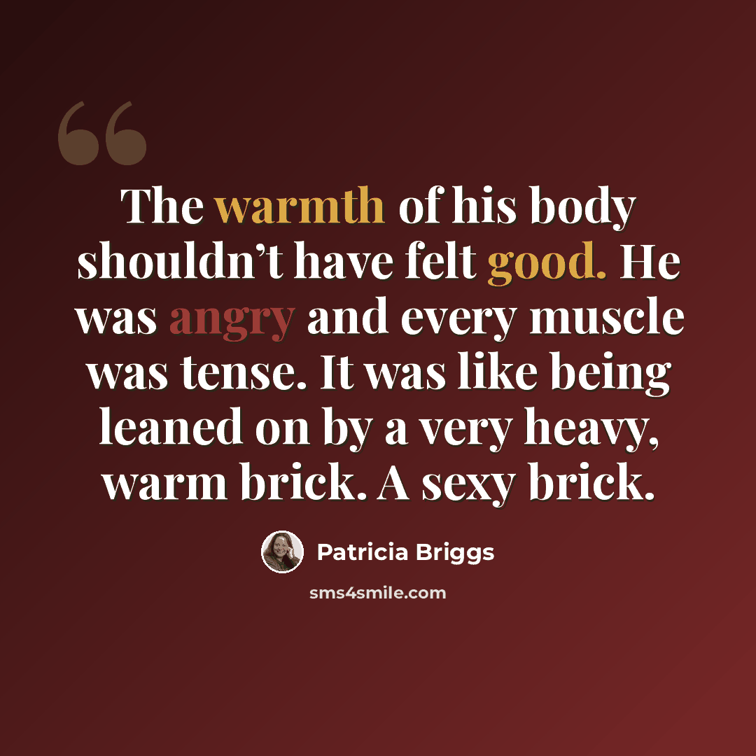 “The warmth of his body shouldn’t have felt good. He was angry and every muscle was tense. It was like being leaned on by a very heavy, warm brick. A sexy brick.” quote by Patricia Briggs