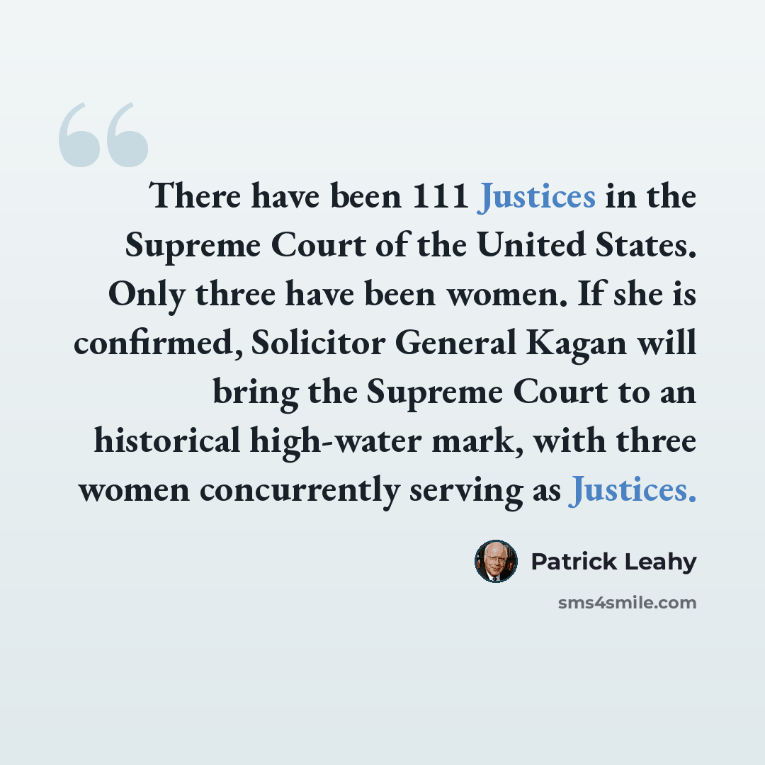 “There have been 111 Justices in the Supreme Court of the United States. Only three have been women. If she is confirmed, Solicitor General Kagan will bring the Supreme Court to an historical high-water mark, with three women concurrently serving as Justices.” quote by Patrick Leahy