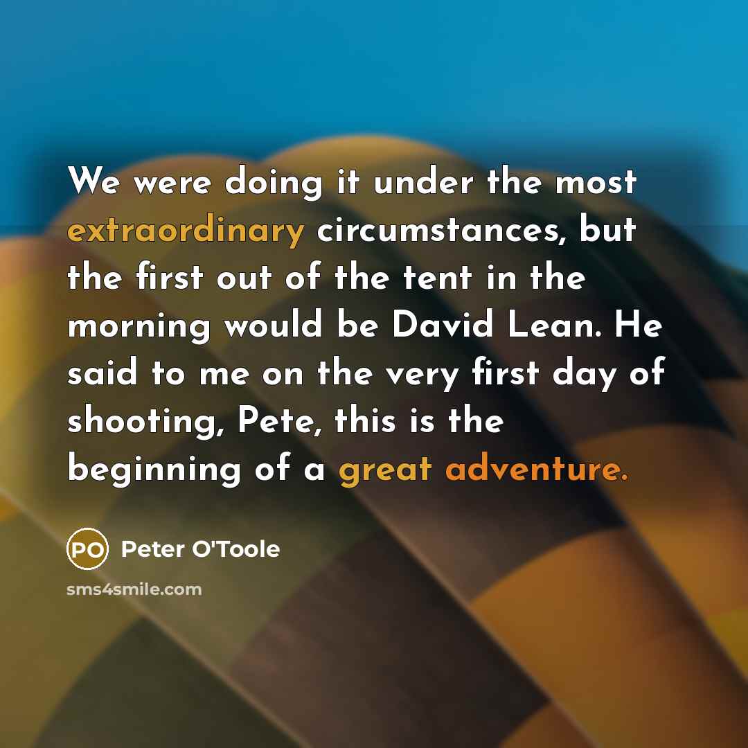 “We were doing it under the most extraordinary circumstances, but the first out of the tent in the morning would be David Lean. He said to me on the very first day of shooting, Pete, this is the beginning of a great adventure.” quote by Peter O'Toole