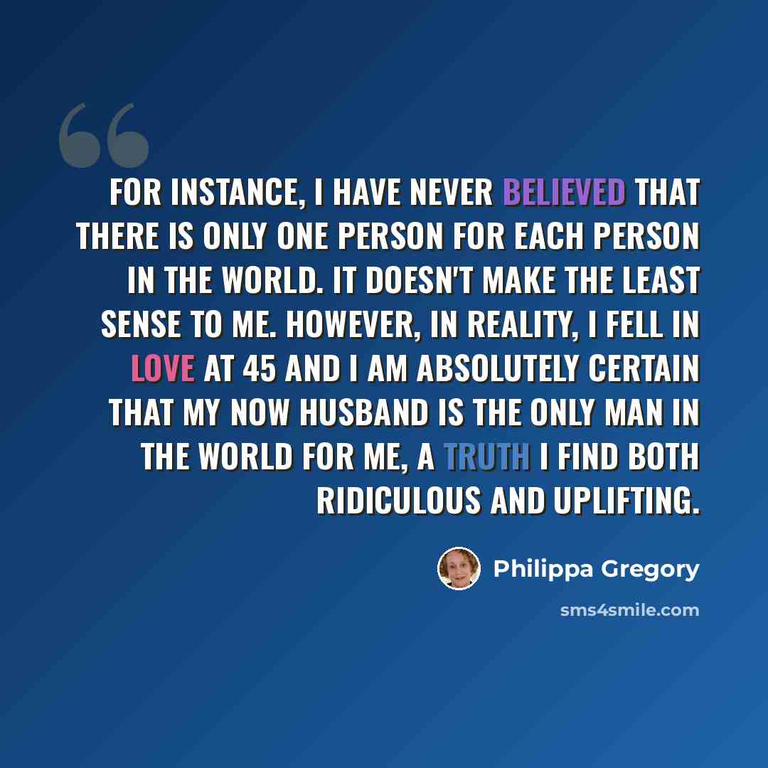“For instance, I have never believed that there is only one person for each person in the world. It doesn't make the least sense to me. However, in reality, I fell in love at 45 and I am absolutely certain that my now husband is the only man in the world for me, a truth I find both ridiculous and…” quote by Philippa Gregory