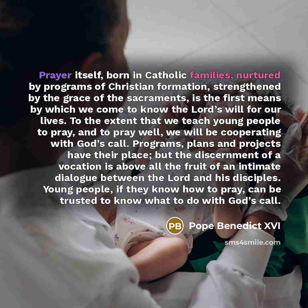 “Prayer itself, born in Catholic families, nurtured by programs of Christian formation, strengthened by the grace of the sacraments, is the first means by which we come to know the Lord’s will for our lives. To the extent that we teach young people to pray, and to pray well, we will be cooperating…” quote by Pope Benedict XVI