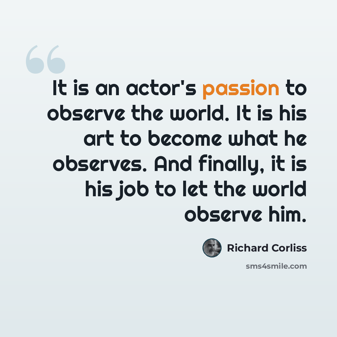 “It is an actor's passion to observe the world. It is his art to become what he observes. And finally, it is his job to let the world observe him.” quote by Richard Corliss