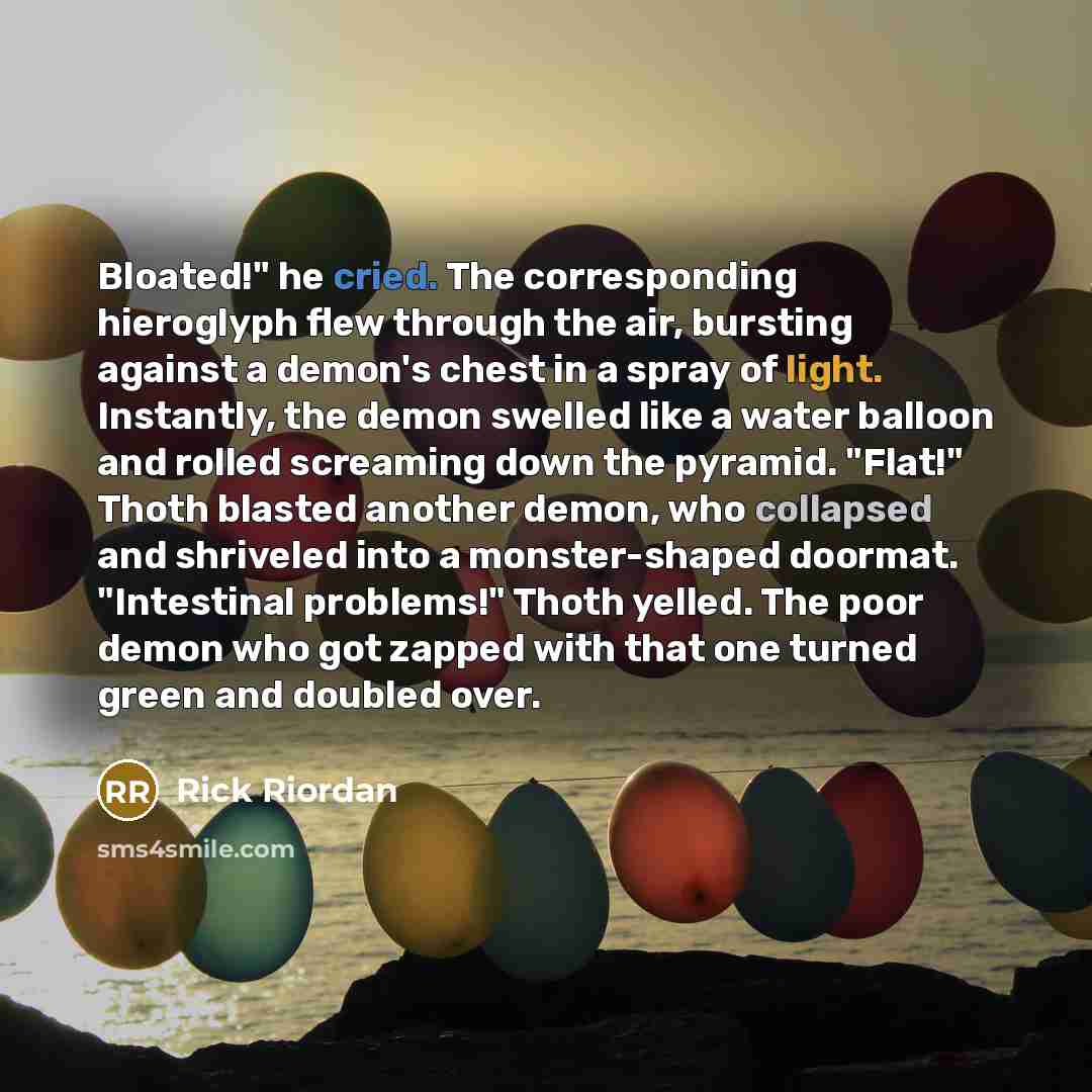 “Bloated!" he cried. The corresponding hieroglyph flew through the air, bursting against a demon's chest in a spray of light. Instantly, the demon swelled like a water balloon and rolled screaming down the pyramid. "Flat!" Thoth blasted another demon, who collapsed and shriveled into a…” quote by Rick Riordan