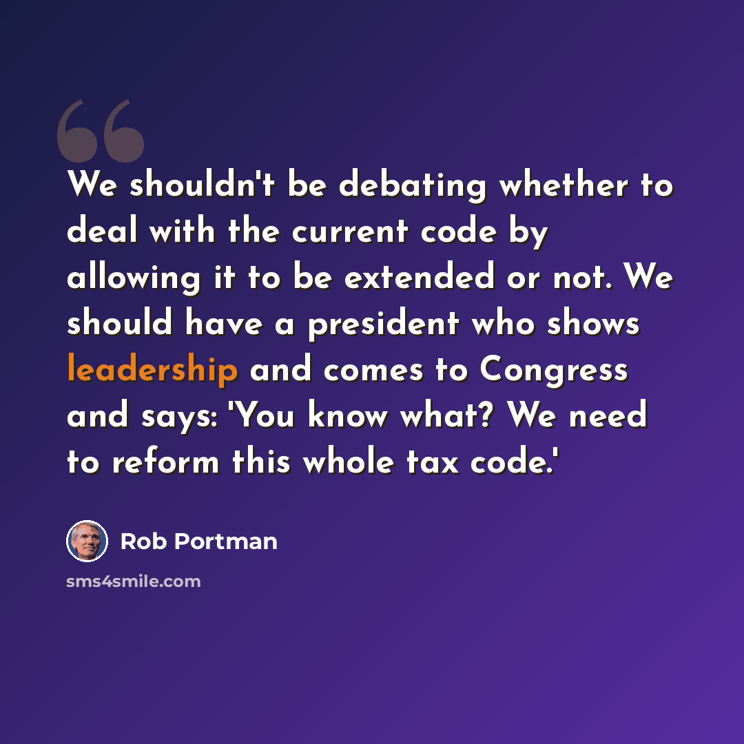 “We shouldn't be debating whether to deal with the current code by allowing it to be extended or not. We should have a president who shows leadership and comes to Congress and says: 'You know what? We need to reform this whole tax code.'” quote by Rob Portman
