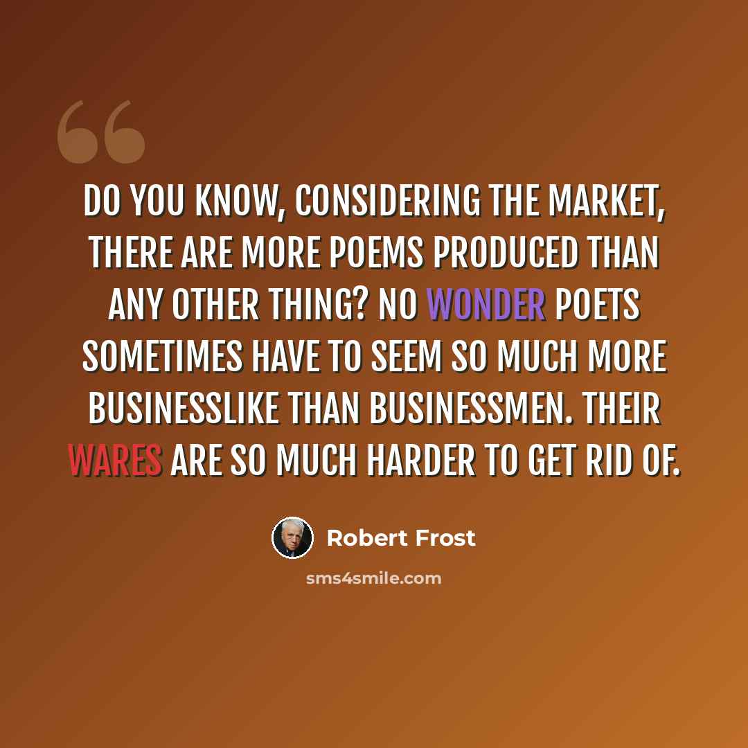“Do you know, Considering the market, there are more Poems produced than any other thing? No wonder poets sometimes have to seem So much more businesslike than businessmen. Their wares are so much harder to get rid of.” quote by Robert Frost