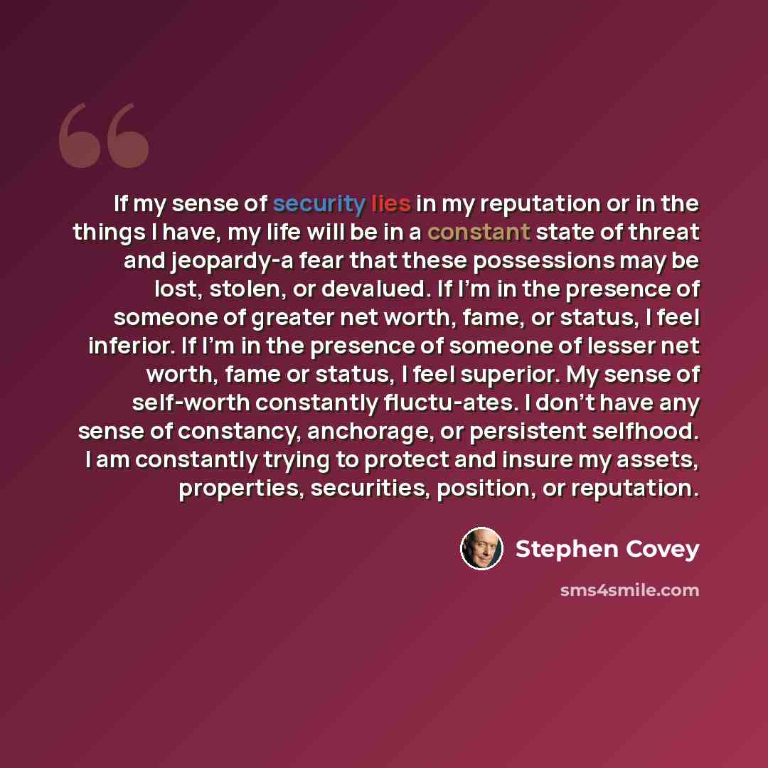 “If my sense of security lies in my reputation or in the things I have, my life will be in a constant state of threat and jeopardy-a fear that these possessions may be lost, stolen, or devalued. If I'm in the presence of someone of greater net worth, fame, or status, I feel inferior. If I'm in the…” quote by Stephen Covey