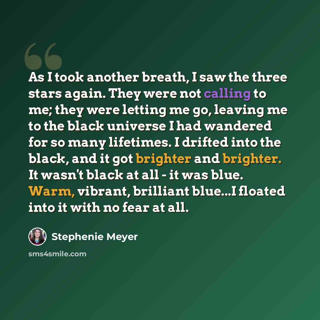 “As I took another breath, I saw the three stars again. They were not calling to me; they were letting me go, leaving me to the black universe I had wandered for so many lifetimes. I drifted into the black, and it got brighter and brighter. It wasn't black at all - it was blue. Warm, vibrant…” quote by Stephenie Meyer