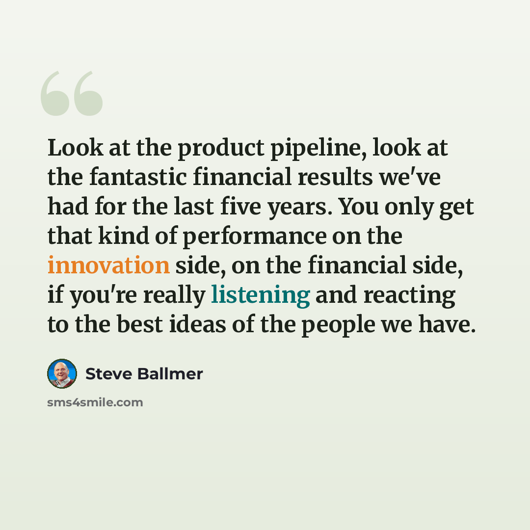 “Look at the product pipeline, look at the fantastic financial results we've had for the last five years. You only get that kind of performance on the innovation side, on the financial side, if you're really listening and reacting to the best ideas of the people we have.” quote by Steve Ballmer