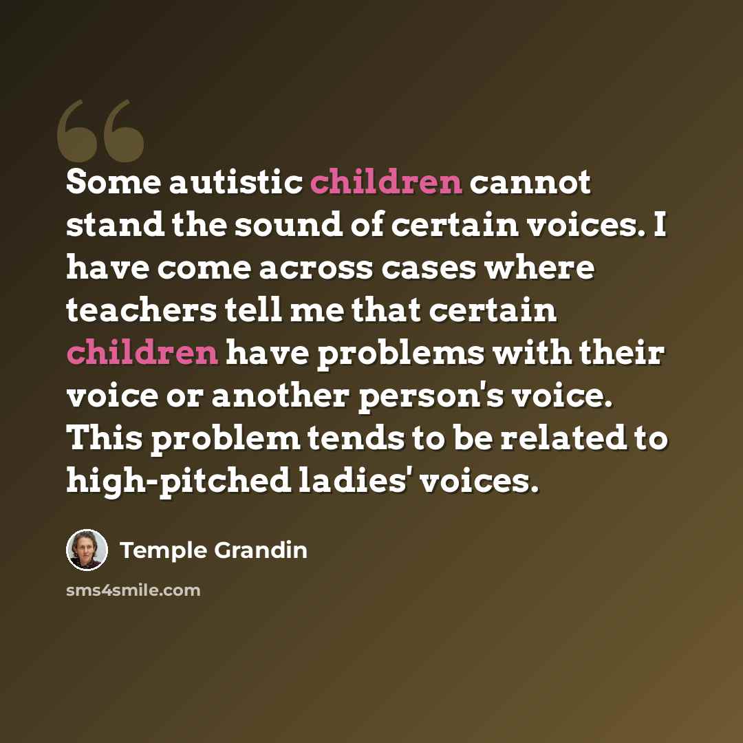 “Some autistic children cannot stand the sound of certain voices. I have come across cases where teachers tell me that certain children have problems with their voice or another person's voice. This problem tends to be related to high-pitched ladies' voices.” quote by Temple Grandin