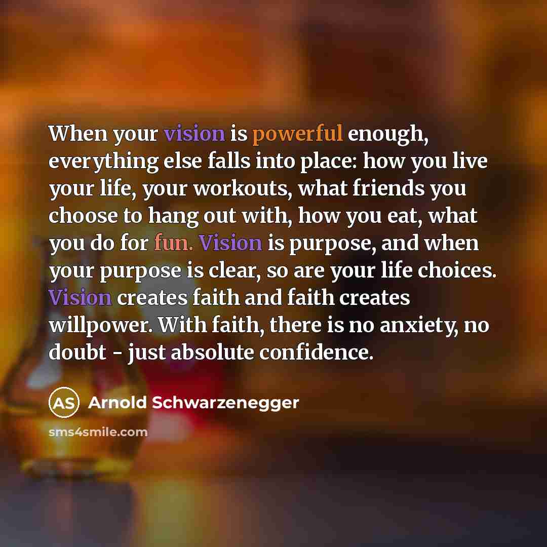 “When your vision is powerful enough, everything else falls into place: how you live your life, your workouts, what friends you choose to hang out with, how you eat, what you do for fun. Vision is purpose, and when your purpose is clear, so are your life choices. Vision creates faith and faith…” quote by Arnold Schwarzenegger