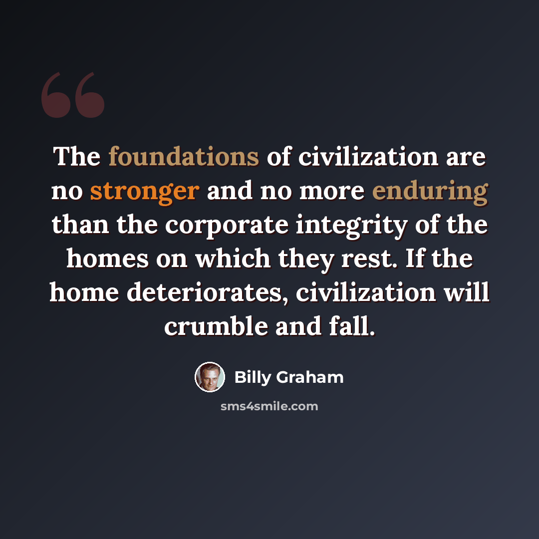 “The foundations of civilization are no stronger and no more enduring than the corporate integrity of the homes on which they rest. If the home deteriorates, civilization will crumble and fall.” quote by Billy Graham