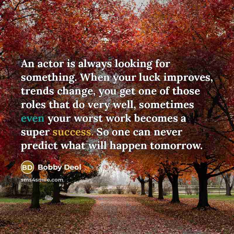 “An actor is always looking for something. When your luck improves, trends change, you get one of those roles that do very well, sometimes even your worst work becomes a super success. So one can never predict what will happen tomorrow.” quote by Bobby Deol