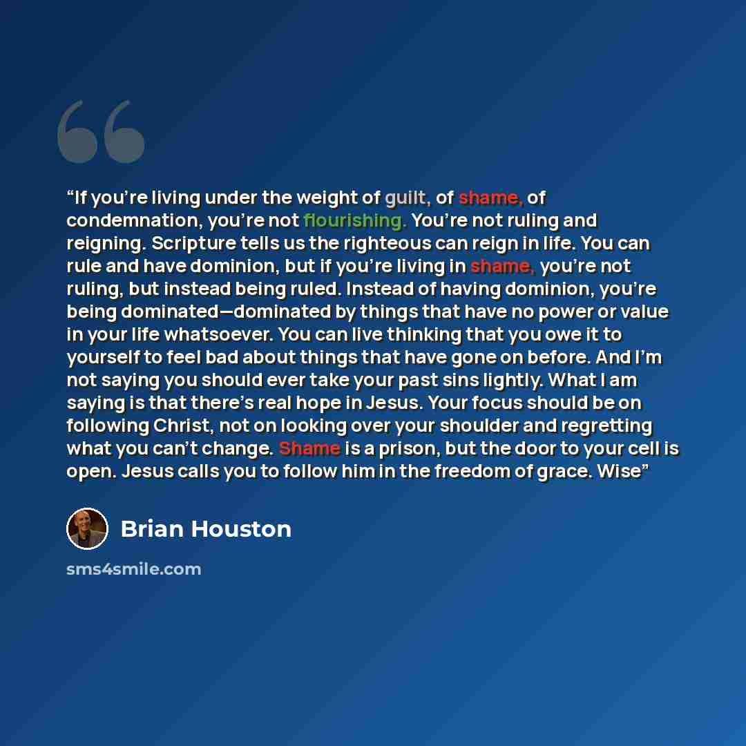 “If you’re living under the weight of guilt, of shame, of condemnation, you’re not flourishing. You’re not ruling and reigning. Scripture tells us the righteous can reign in life. You can rule and have dominion, but if you’re living in shame, you’re not ruling, but instead being ruled. Instead of…” quote by Brian Houston
