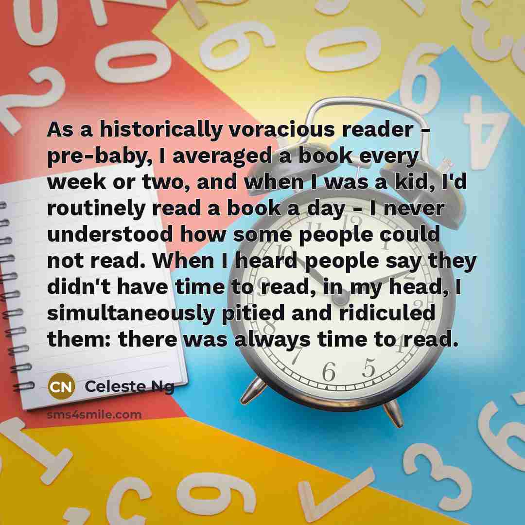 “As a historically voracious reader - pre-baby, I averaged a book every week or two, and when I was a kid, I'd routinely read a book a day - I never understood how some people could not read. When I heard people say they didn't have time to read, in my head, I simultaneously pitied and ridiculed…” quote by Celeste Ng