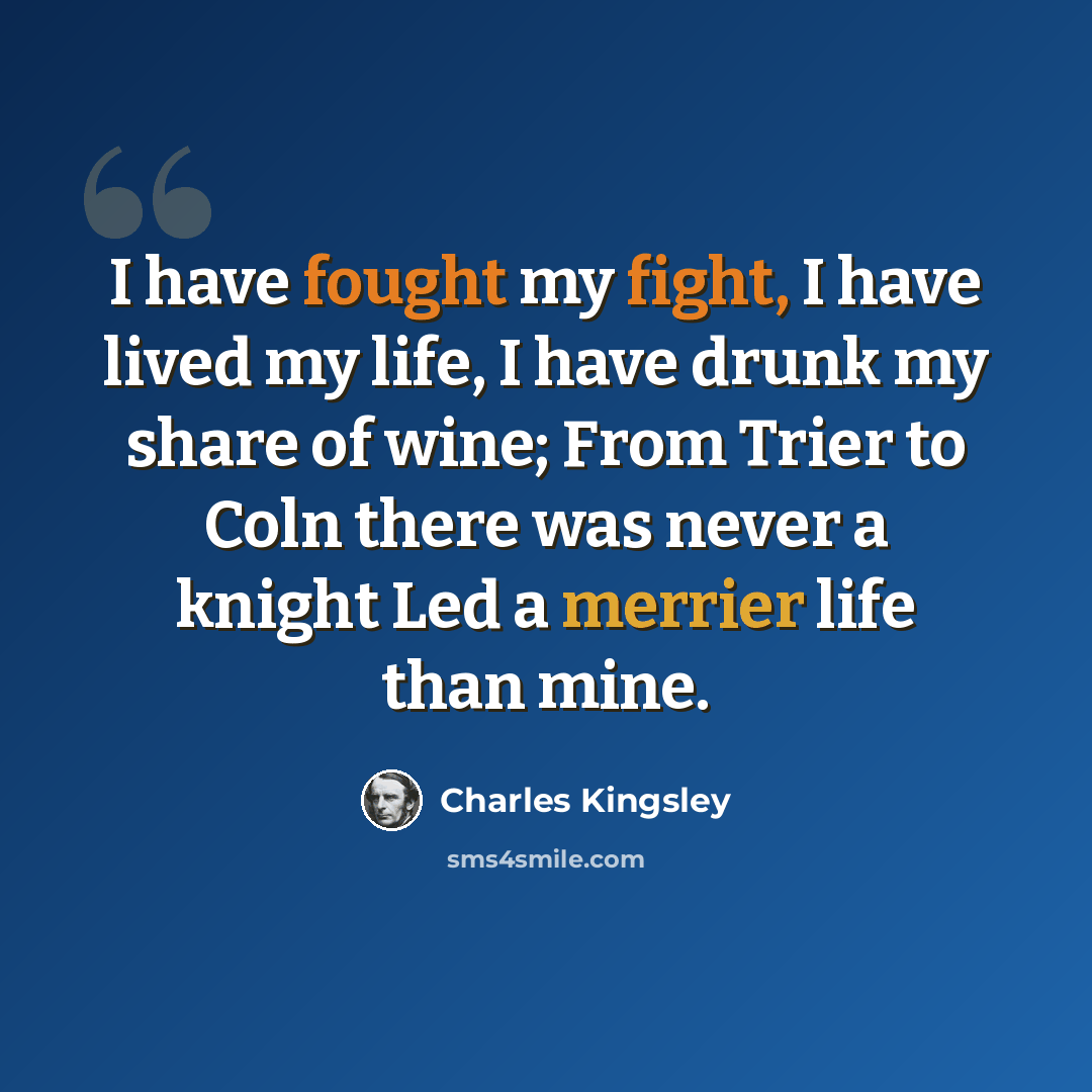“I have fought my fight, I have lived my life, I have drunk my share of wine; From Trier to Coln there was never a knight Led a merrier life than mine.” quote by Charles Kingsley