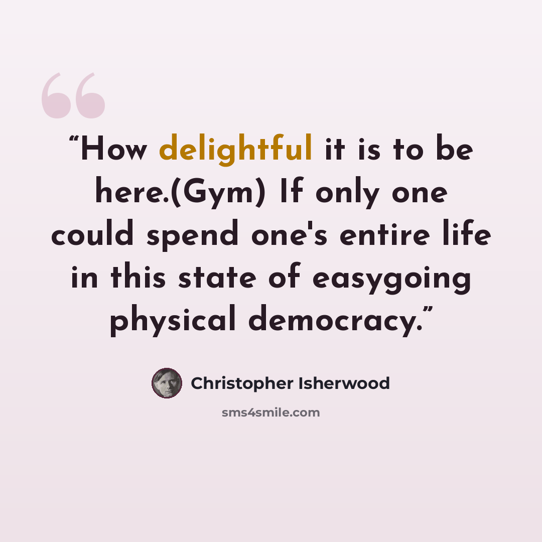 “How delightful it is to be here.(Gym) If only one could spend one's entire life in this state of easygoing physical democracy.” quote by Christopher Isherwood