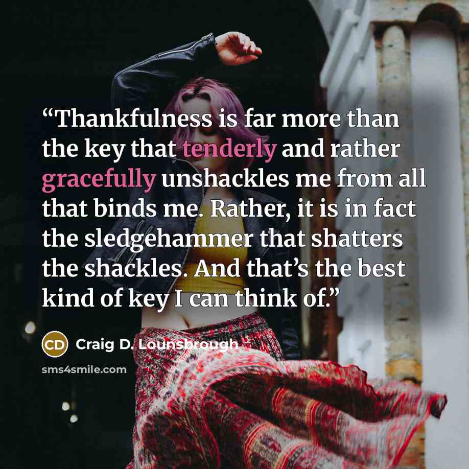 “Thankfulness is far more than the key that tenderly and rather gracefully unshackles me from all that binds me. Rather, it is in fact the sledgehammer that shatters the shackles. And that’s the best kind of key I can think of.” quote by Craig D. Lounsbrough