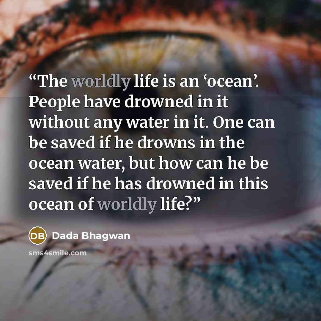 “The worldly life is an ‘ocean’. People have drowned in it without any water in it. One can be saved if he drowns in the ocean water, but how can he be saved if he has drowned in this ocean of worldly life?” quote by Dada Bhagwan