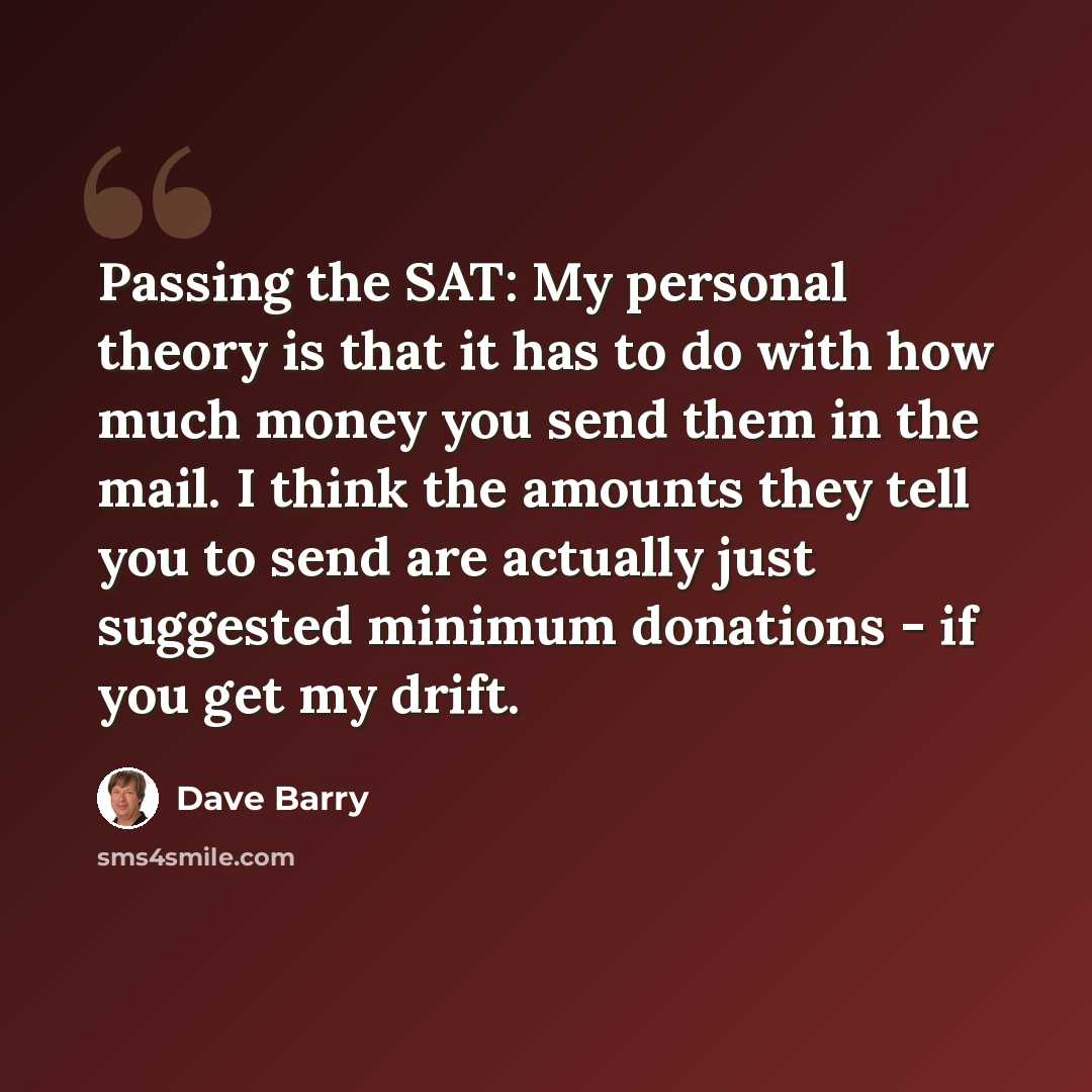 “Passing the SAT: My personal theory is that it has to do with how much money you send them in the mail. I think the amounts they tell you to send are actually just suggested minimum donations - if you get my drift.” quote by Dave Barry