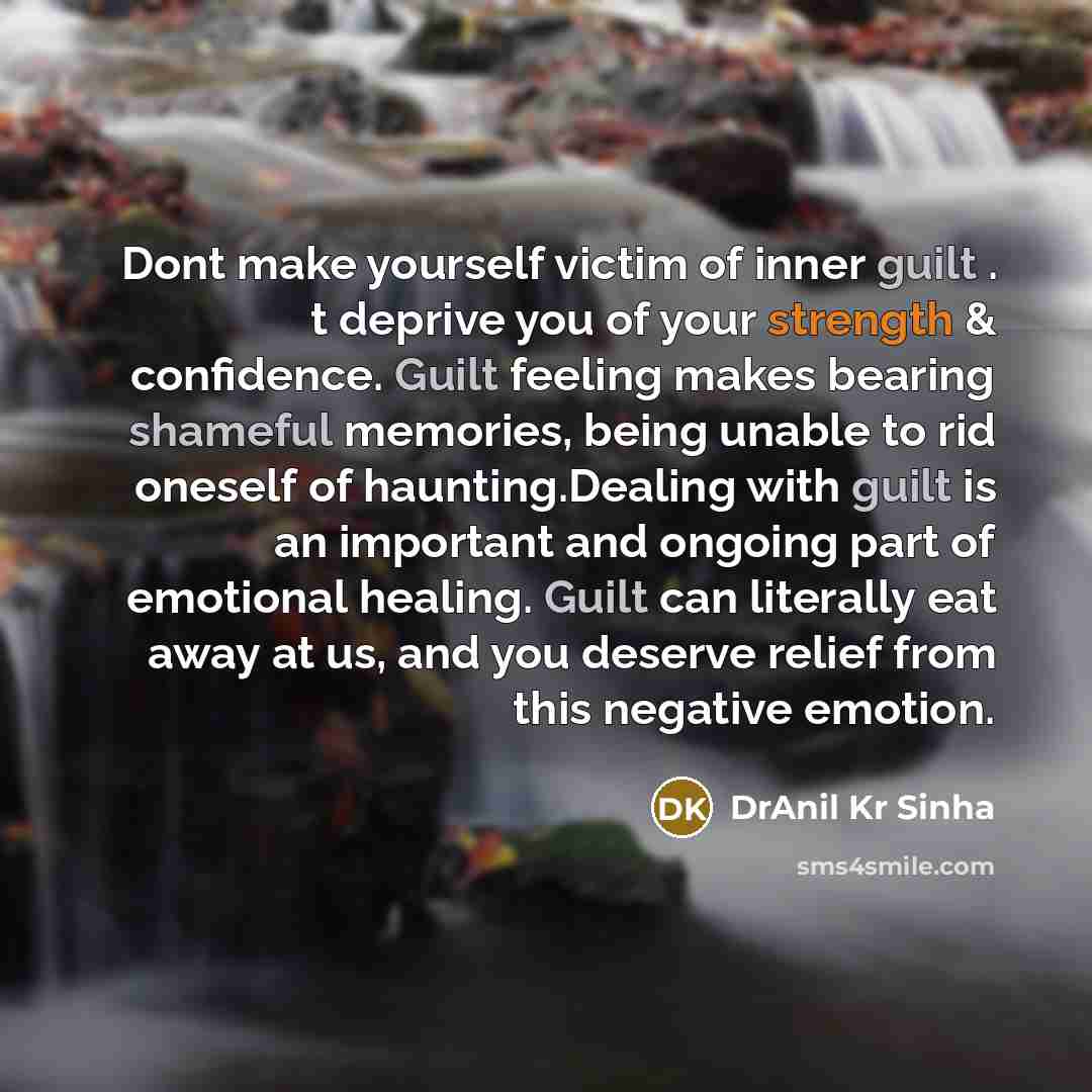 “Dont make yourself victim of inner guilt . t deprive you of your strength & confidence. Guilt feeling makes bearing shameful memories, being unable to rid oneself of haunting.Dealing with guilt is an important and ongoing part of emotional healing. Guilt can literally eat away at us, and you…” quote by DrAnil Kr Sinha