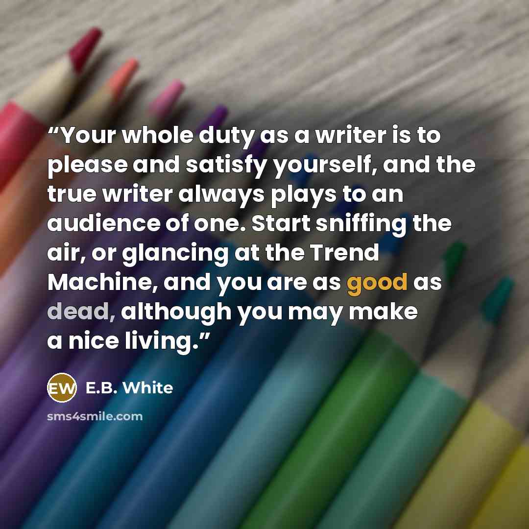 “Your whole duty as a writer is to please and satisfy yourself, and the true writer always plays to an audience of one. Start sniffing the air, or glancing at the Trend Machine, and you are as good as dead, although you may make a nice living.” quote by E.B. White