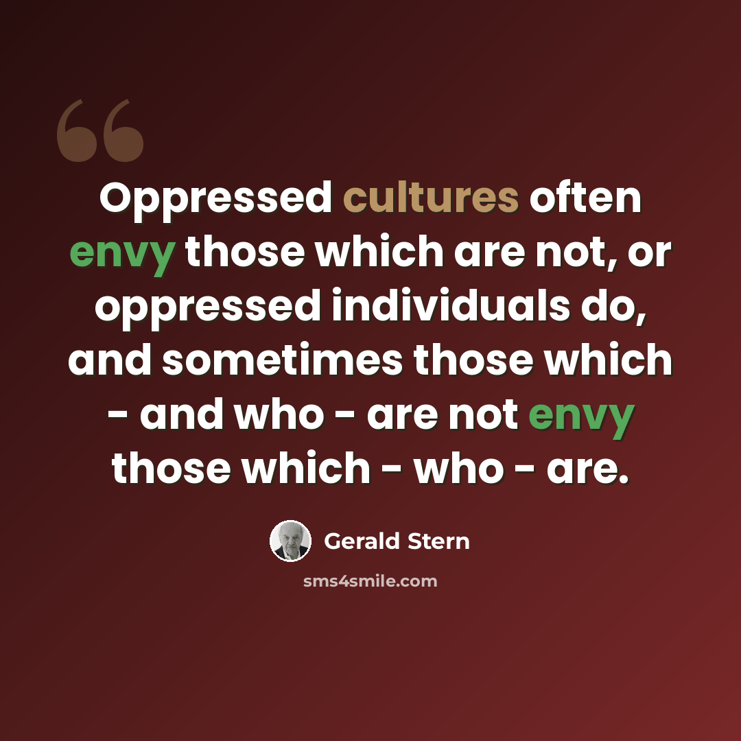 “Oppressed cultures often envy those which are not, or oppressed individuals do, and sometimes those which - and who - are not envy those which - who - are.” quote by Gerald Stern