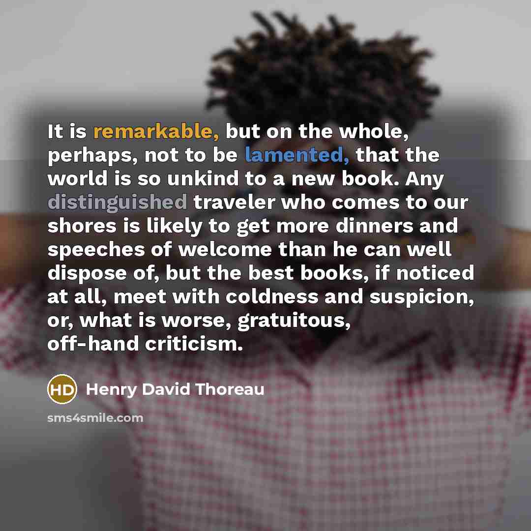 “It is remarkable, but on the whole, perhaps, not to be lamented, that the world is so unkind to a new book. Any distinguished traveler who comes to our shores is likely to get more dinners and speeches of welcome than he can well dispose of, but the best books, if noticed at all, meet with…” quote by Henry David Thoreau