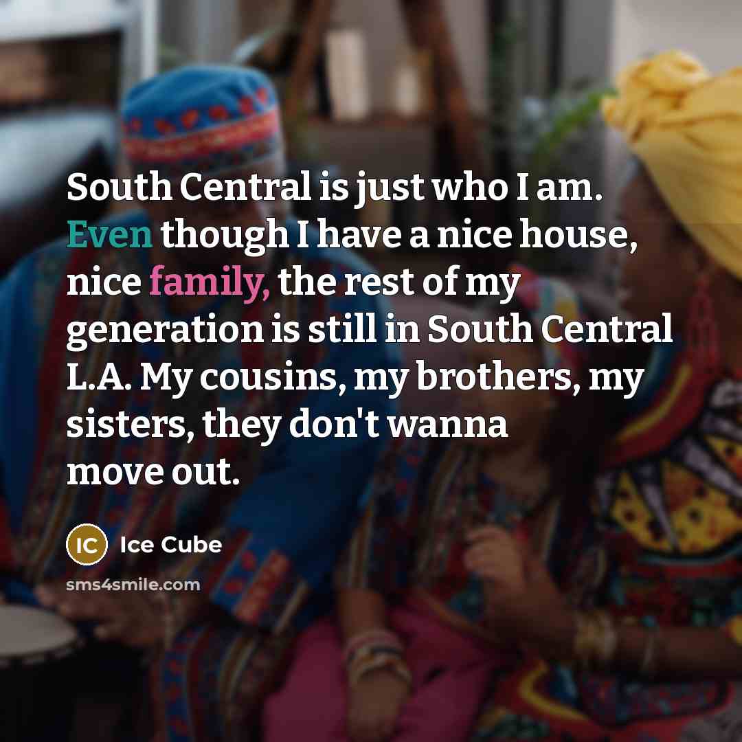 “South Central is just who I am. Even though I have a nice house, nice family, the rest of my generation is still in South Central L.A. My cousins, my brothers, my sisters, they don't wanna move out.” quote by Ice Cube