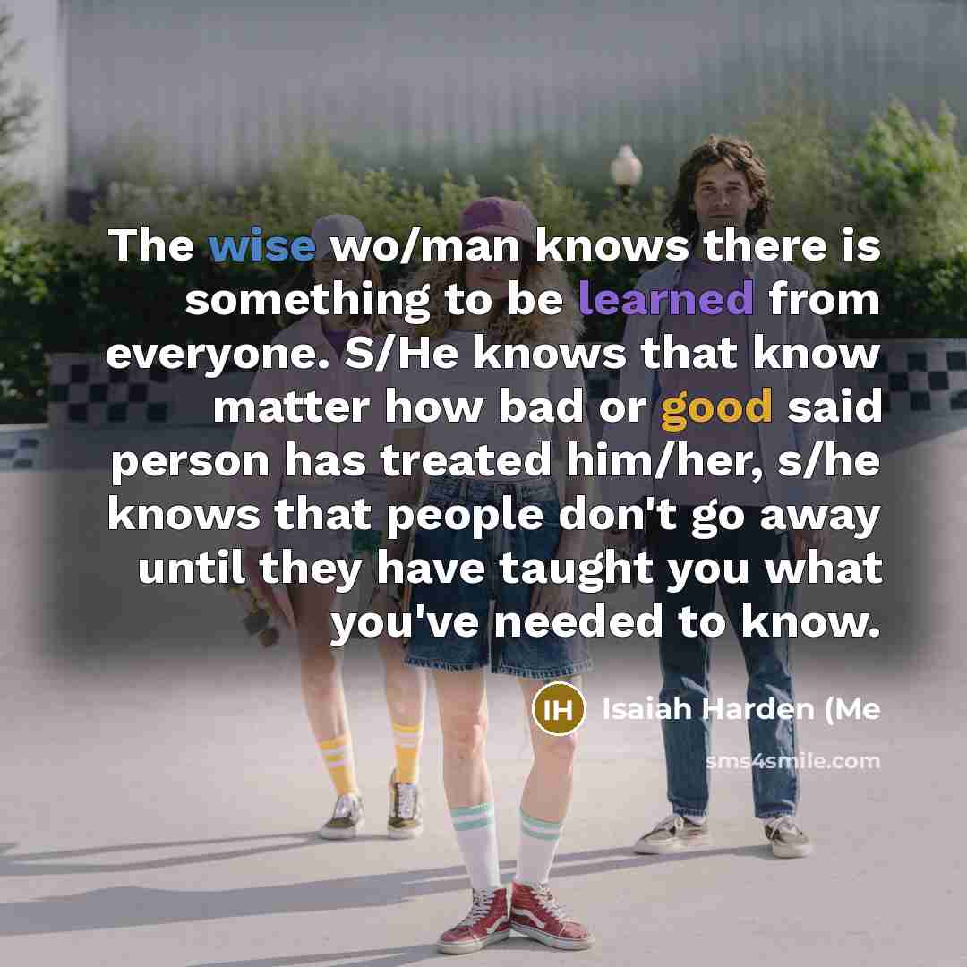 “The wise wo/man knows there is something to be learned from everyone. S/He knows that know matter how bad or good said person has treated him/her, s/he knows that people don't go away until they have taught you what you've needed to know.” quote by Isaiah Harden (Me