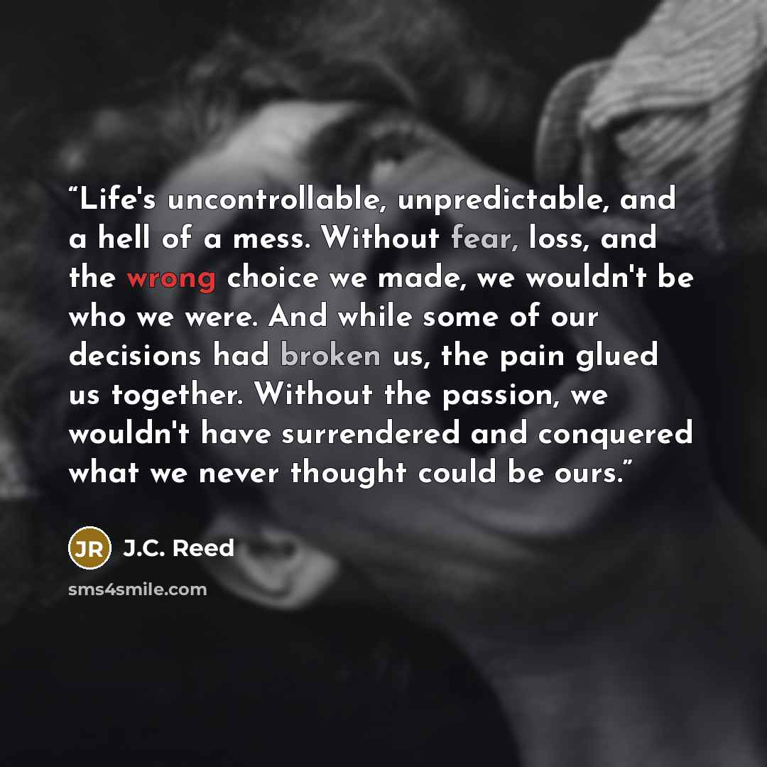 “Life's uncontrollable, unpredictable, and a hell of a mess. Without fear, loss, and the wrong choice we made, we wouldn't be who we were. And while some of our decisions had broken us, the pain glued us together. Without the passion, we wouldn't have surrendered and conquered what we never thought…” quote by J.C. Reed