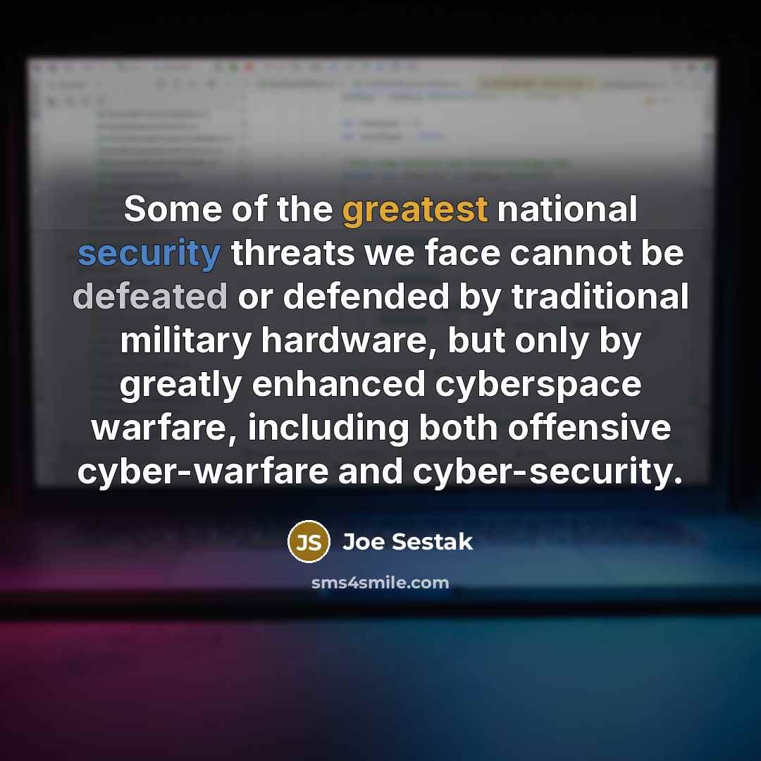 “Some of the greatest national security threats we face cannot be defeated or defended by traditional military hardware, but only by greatly enhanced cyberspace warfare, including both offensive cyber-warfare and cyber-security.” quote by Joe Sestak
