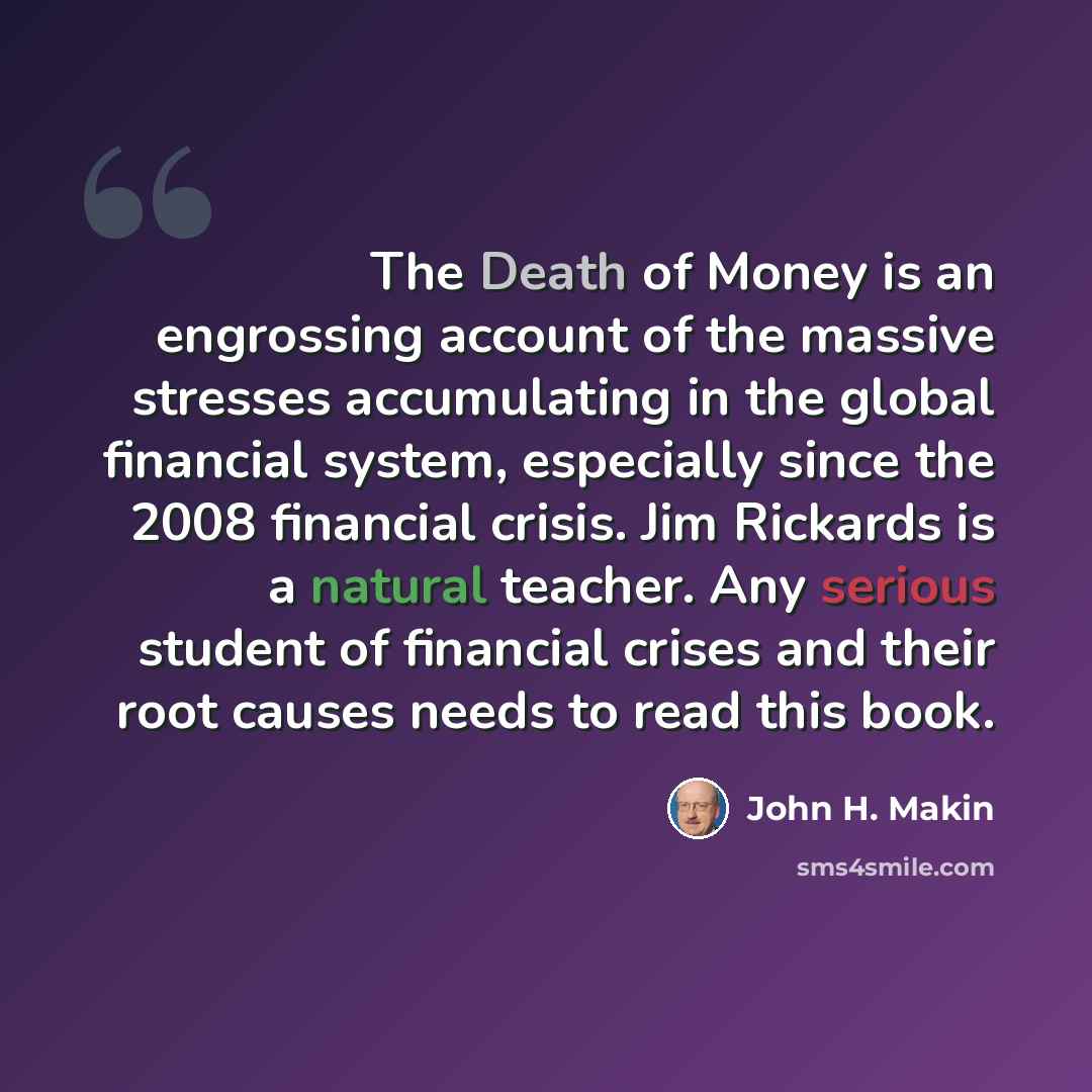 “The Death of Money is an engrossing account of the massive stresses accumulating in the global financial system, especially since the 2008 financial crisis. Jim Rickards is a natural teacher. Any serious student of financial crises and their root causes needs to read this book.” quote by John H. Makin