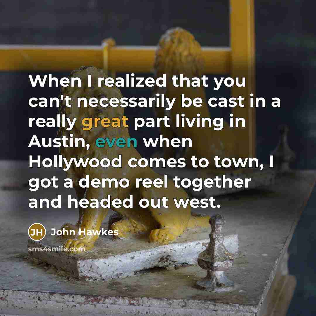 “When I realized that you can't necessarily be cast in a really great part living in Austin, even when Hollywood comes to town, I got a demo reel together and headed out west.” quote by John Hawkes