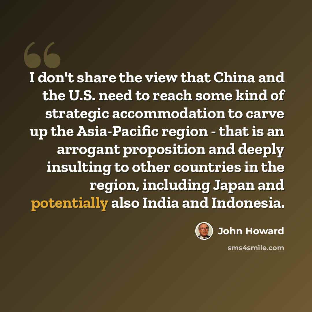 “I don't share the view that China and the U.S. need to reach some kind of strategic accommodation to carve up the Asia-Pacific region - that is an arrogant proposition and deeply insulting to other countries in the region, including Japan and potentially also India and Indonesia.” quote by John Howard