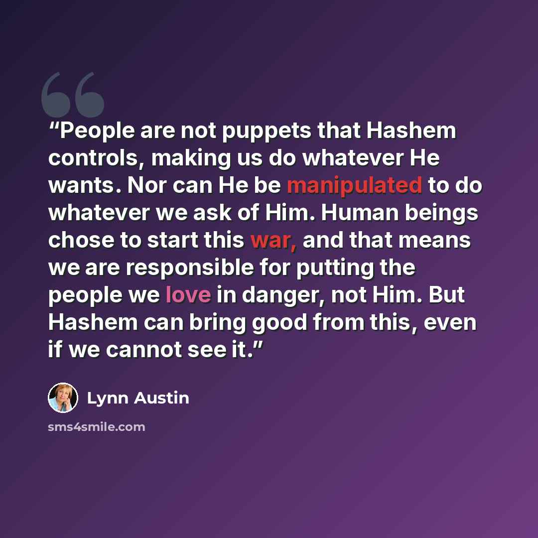 “People are not puppets that Hashem controls, making us do whatever He wants. Nor can He be manipulated to do whatever we ask of Him. Human beings chose to start this war, and that means we are responsible for putting the people we love in danger, not Him. But Hashem can bring good from this, even…” quote by Lynn Austin