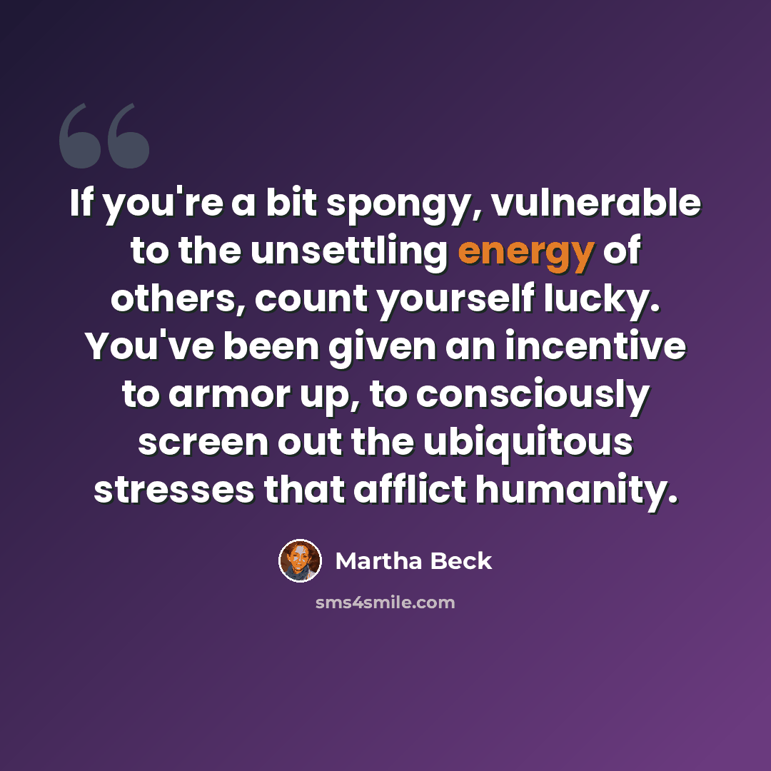 “If you're a bit spongy, vulnerable to the unsettling energy of others, count yourself lucky. You've been given an incentive to armor up, to consciously screen out the ubiquitous stresses that afflict humanity.” quote by Martha Beck
