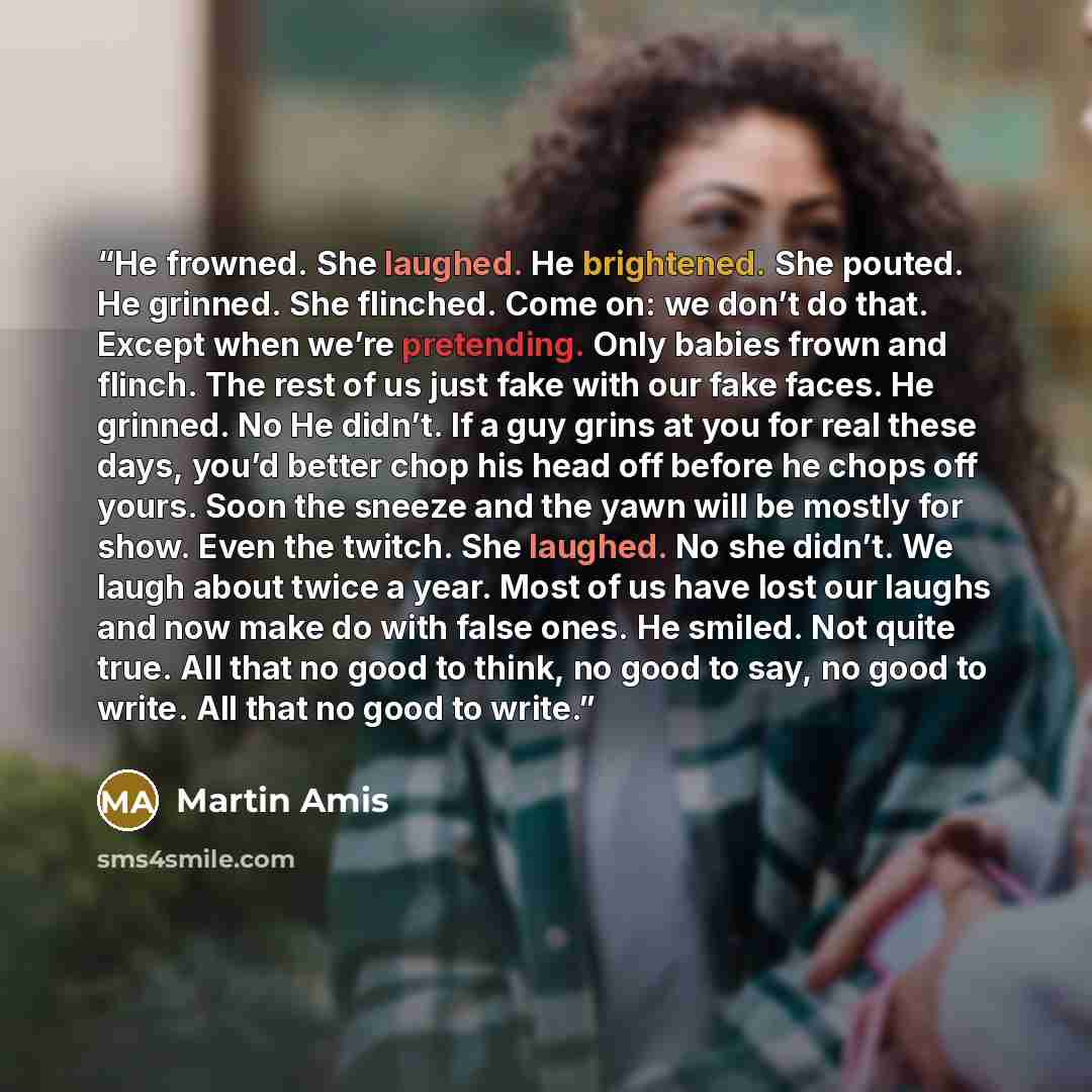 “He frowned. She laughed. He brightened. She pouted. He grinned. She flinched. Come on: we don’t do that. Except when we’re pretending. Only babies frown and flinch. The rest of us just fake with our fake faces. He grinned. No He didn’t. If a guy grins at you for real these days, you’d better chop…” quote by Martin Amis