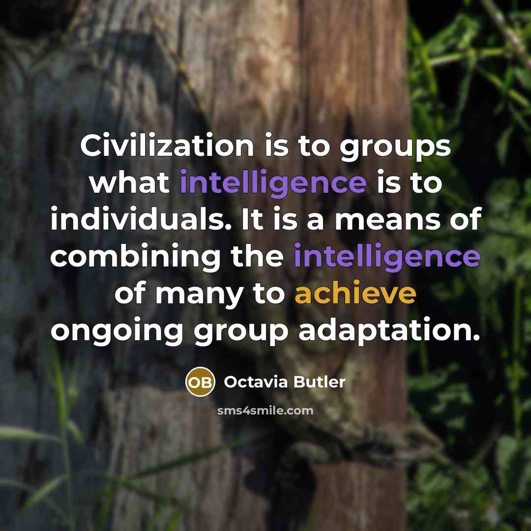 “Civilization is to groups what intelligence is to individuals. It is a means of combining the intelligence of many to achieve ongoing group adaptation.” quote by Octavia Butler