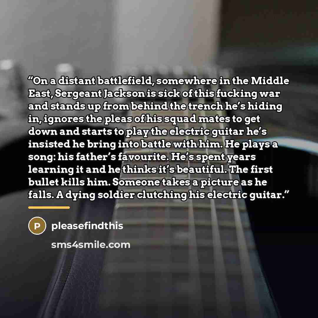 “On a distant battlefield, somewhere in the Middle East, Sergeant Jackson is sick of this fucking war and stands up from behind the trench he’s hiding in, ignores the pleas of his squad mates to get down and starts to play the electric guitar he’s insisted he bring into battle with him. He plays a…” quote by pleasefindthis