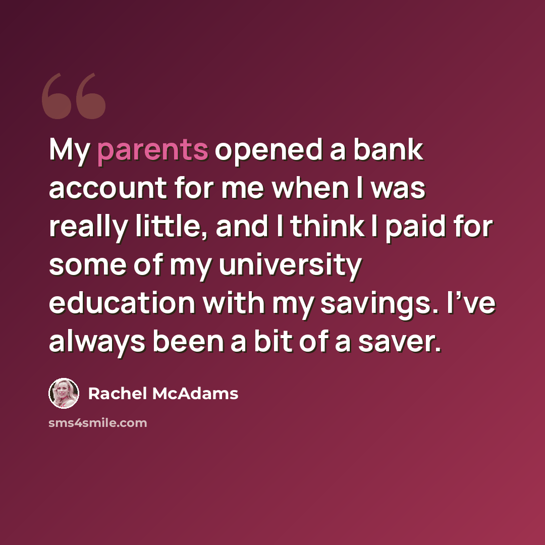 “My parents opened a bank account for me when I was really little, and I think I paid for some of my university education with my savings. I've always been a bit of a saver.” quote by Rachel McAdams