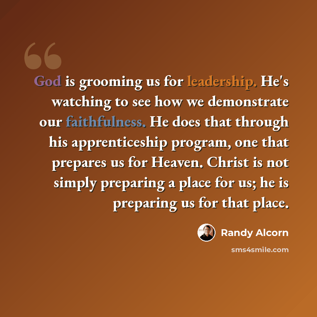 “God is grooming us for leadership. He's watching to see how we demonstrate our faithfulness. He does that through his apprenticeship program, one that prepares us for Heaven. Christ is not simply preparing a place for us; he is preparing us for that place.” quote by Randy Alcorn