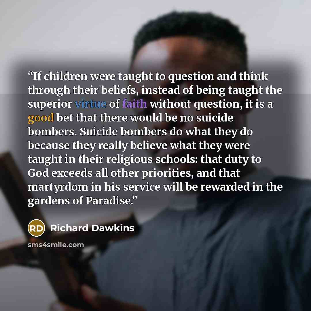 “If children were taught to question and think through their beliefs, instead of being taught the superior virtue of faith without question, it is a good bet that there would be no suicide bombers. Suicide bombers do what they do because they really believe what they were taught in their religious…” quote by Richard Dawkins