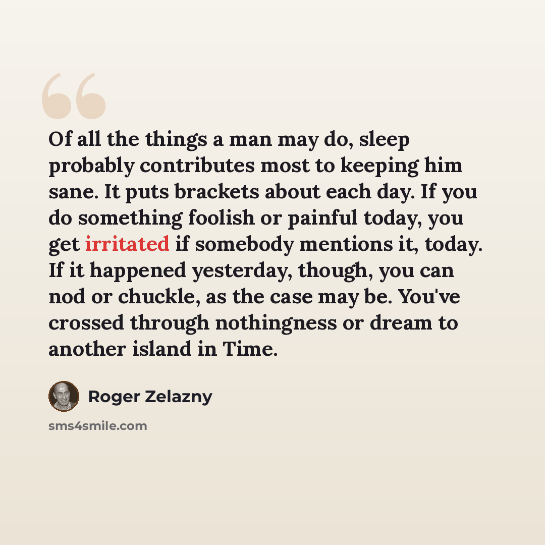 “Of all the things a man may do, sleep probably contributes most to keeping him sane. It puts brackets about each day. If you do something foolish or painful today, you get irritated if somebody mentions it, today. If it happened yesterday, though, you can nod or chuckle, as the case may be. You've…” quote by Roger Zelazny