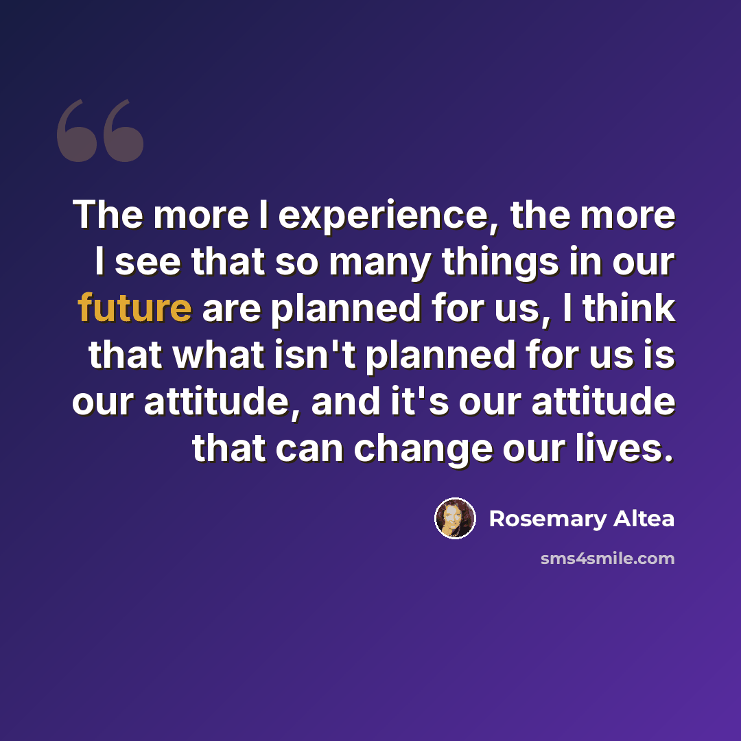 “The more I experience, the more I see that so many things in our future are planned for us, I think that what isn't planned for us is our attitude, and it's our attitude that can change our lives.” quote by Rosemary Altea