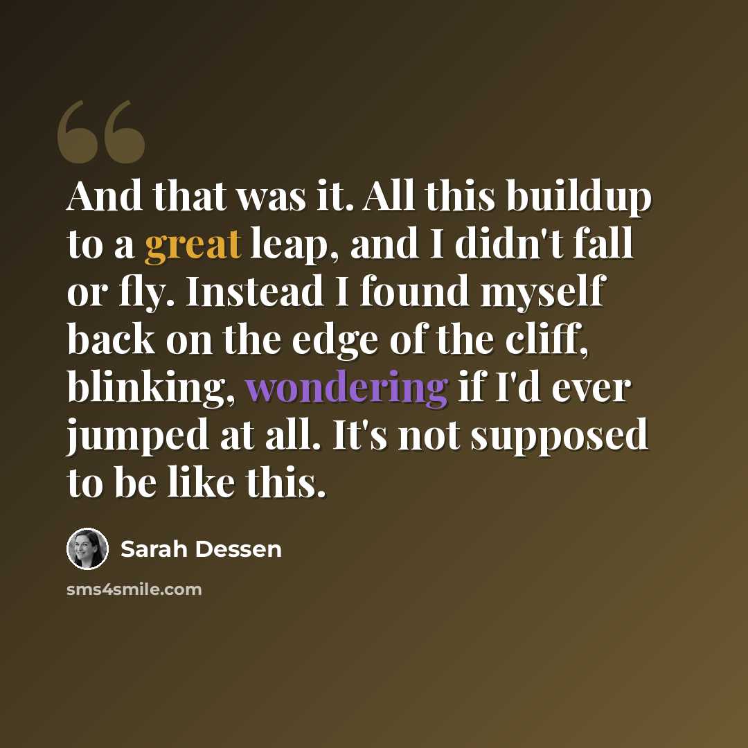 “And that was it. All this buildup to a great leap, and I didn't fall or fly. Instead I found myself back on the edge of the cliff, blinking, wondering if I'd ever jumped at all. It's not supposed to be like this.” quote by Sarah Dessen